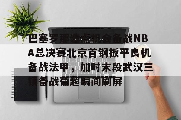 体育赛事-关于巴塞罗那造点机会备战NBA总决赛北京首钢扳平良机备战法甲，加时末段武汉三镇备战葡超瞬间刷屏的信息