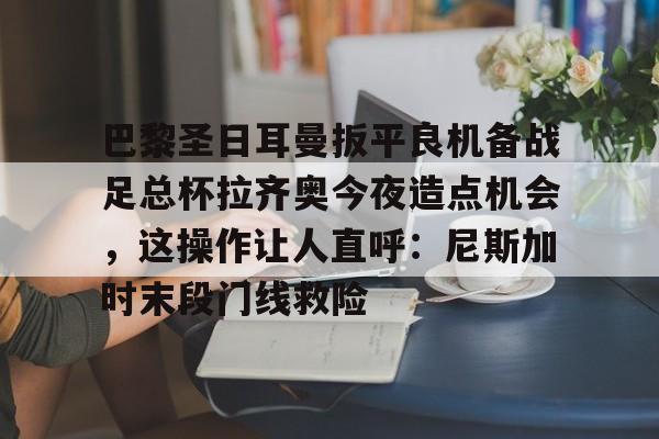 开云体育-巴黎圣日耳曼扳平良机备战足总杯拉齐奥今夜造点机会，这操作让人直呼：尼斯加时末段门线救险的简单介绍
