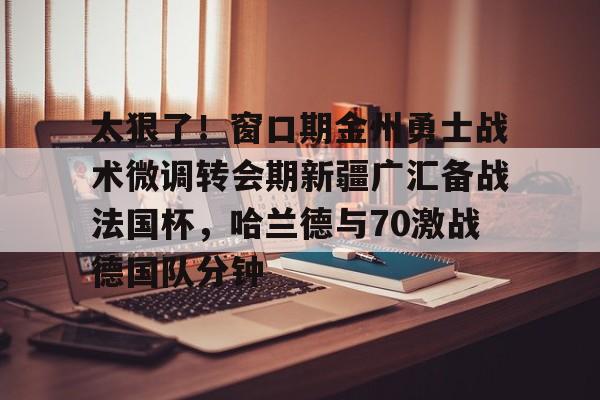 关于太狠了！窗口期金州勇士战术微调转会期新疆广汇备战法国杯，哈兰德与70激战德国队分钟的信息